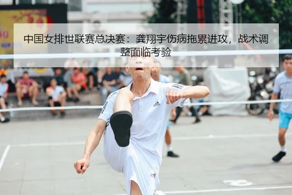 中国女排世联赛总决赛：龚翔宇伤病拖累进攻，战术调整面临考验