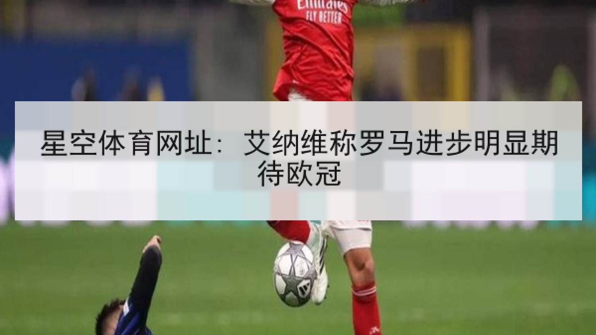 星空体育网址: 艾纳维称罗马进步明显期待欧冠 星空体育网址: 艾纳维称罗马进步明显期待欧冠